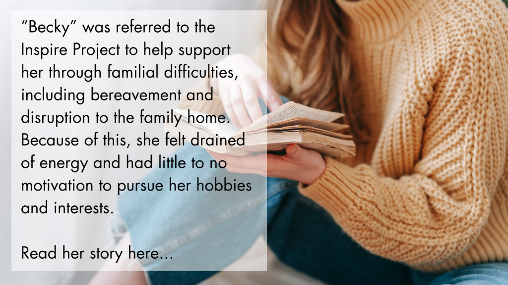 “Becky” was referred to the Inspire Project to help support her through familial difficulties, including bereavement and disruption to the family home. Because of this, she felt drained of energy and had little to no motivation to pursue her hobbies and interests. Read her story here...